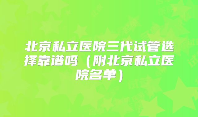北京私立医院三代试管选择靠谱吗（附北京私立医院名单）