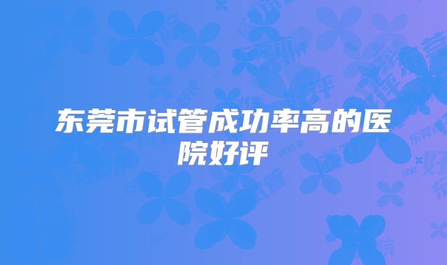 东莞市试管成功率高的医院好评