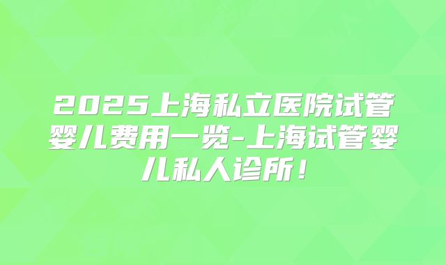 2025上海私立医院试管婴儿费用一览-上海试管婴儿私人诊所!