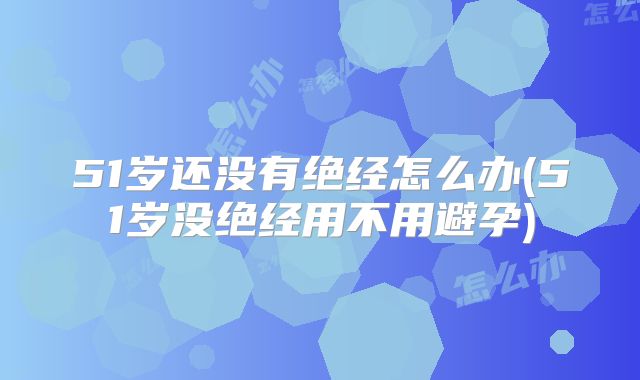 51岁还没有绝经怎么办(51岁没绝经用不用避孕)