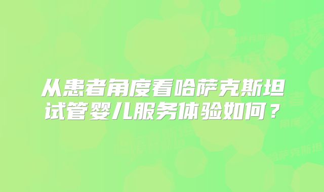 从患者角度看哈萨克斯坦试管婴儿服务体验如何？