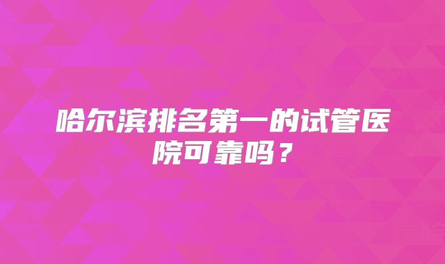 哈尔滨排名第一的试管医院可靠吗?