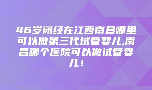 46岁闭经在江西南昌哪里可以做第三代试管婴儿,南昌哪个医院可以做试管婴儿！