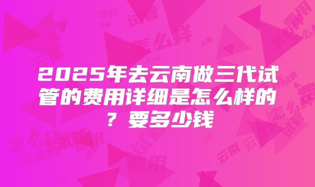 2025年去云南做三代试管的费用详细是怎么样的？要多少钱