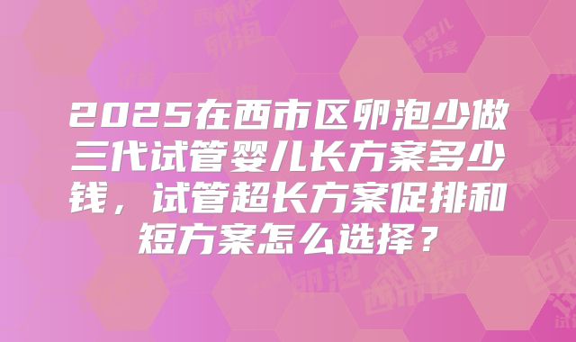 2025在西市区卵泡少做三代试管婴儿长方案多少钱,试管超长方案促排和短方案怎么选择?