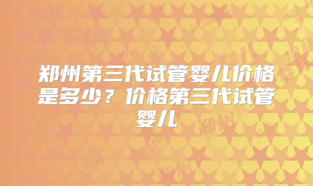 郑州第三代试管婴儿价格是多少?价格第三代试管婴儿