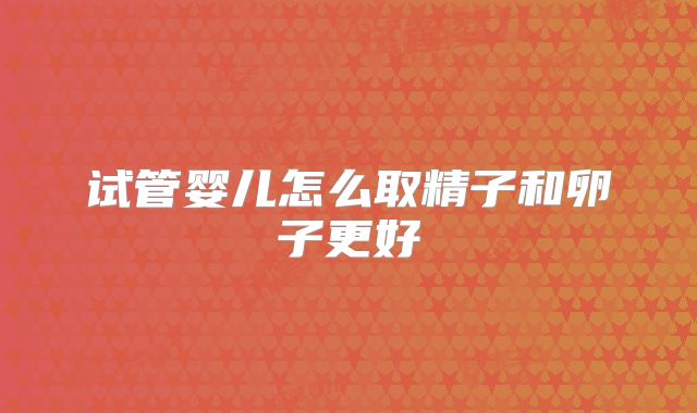 试管婴儿怎么取精子和卵子更好