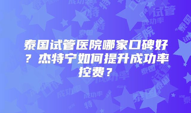 泰国试管医院哪家口碑好？杰特宁如何提升成功率控费？