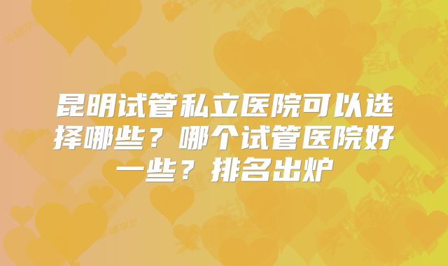 昆明试管私立医院可以选择哪些?哪个试管医院好一些?排名出炉