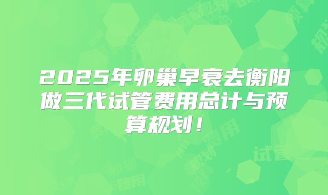 2025年卵巢早衰去衡阳做三代试管费用总计与预算规划！