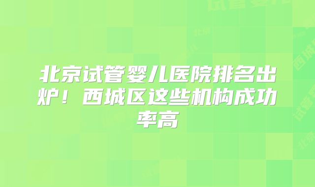 北京试管婴儿医院排名出炉！西城区这些机构成功率高