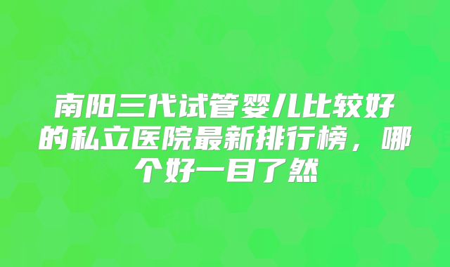 南阳三代试管婴儿比较好的私立医院最新排行榜，哪个好一目了然