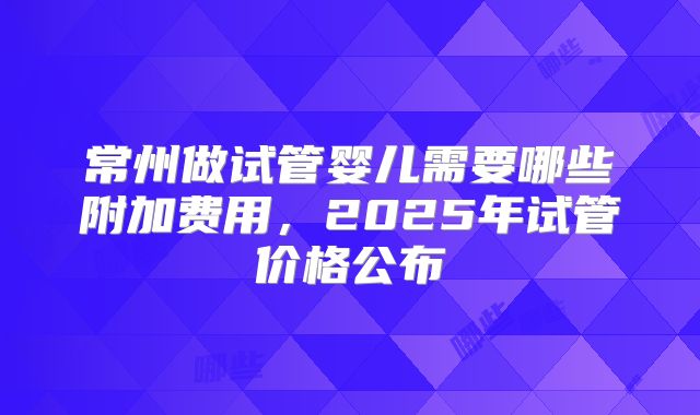 常州做试管婴儿需要哪些附加费用，2025年试管价格公布