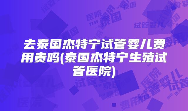 去泰国杰特宁试管婴儿费用贵吗(泰国杰特宁生殖试管医院)