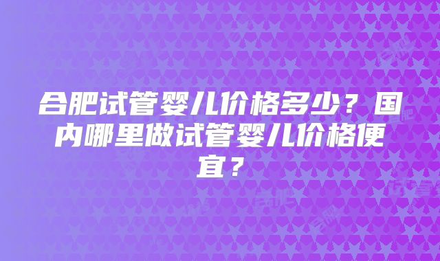 合肥试管婴儿价格多少？国内哪里做试管婴儿价格便宜？