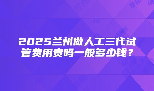 2025兰州做人工三代试管费用贵吗一般多少钱？