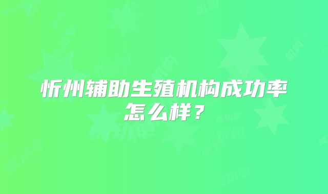 忻州辅助生殖机构成功率怎么样？