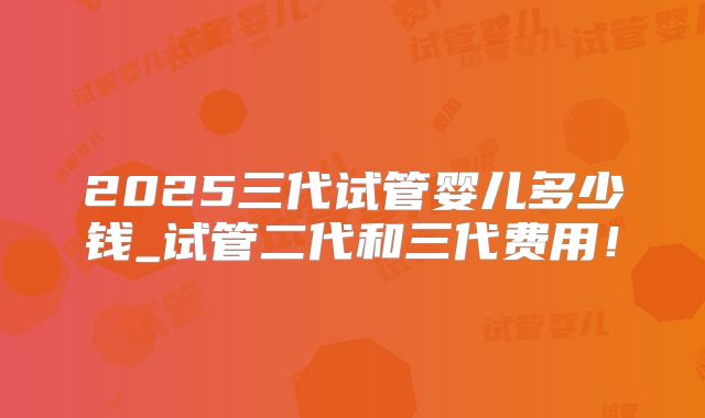2025三代试管婴儿多少钱_试管二代和三代费用！