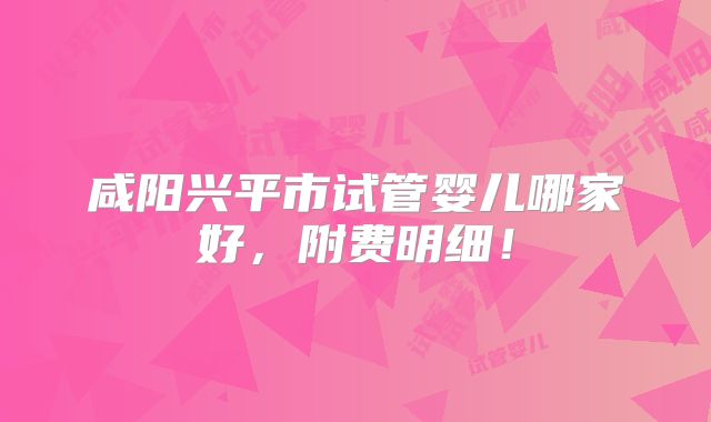 咸阳兴平市试管婴儿哪家好,附费明细!