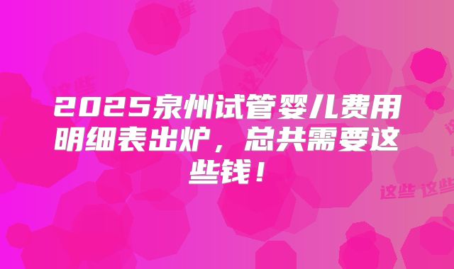 2025泉州试管婴儿费用明细表出炉,总共需要这些钱!