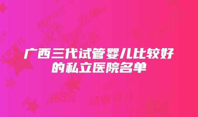 广西三代试管婴儿比较好的私立医院名单