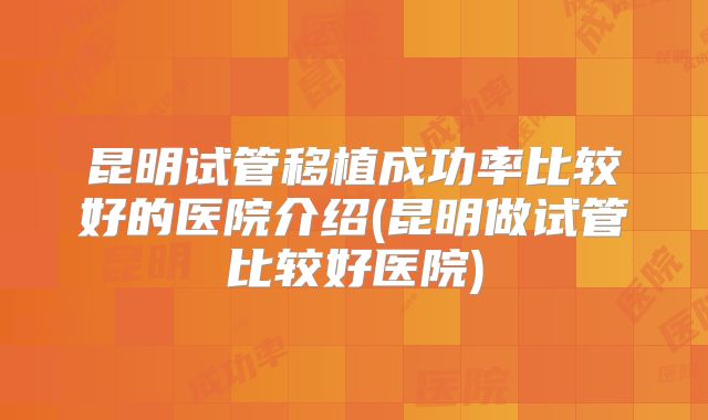 昆明试管移植成功率比较好的医院介绍(昆明做试管比较好医院)