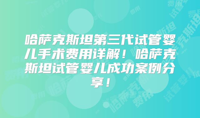 哈萨克斯坦第三代试管婴儿手术费用详解！哈萨克斯坦试管婴儿成功案例分享！