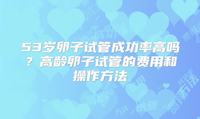 53岁卵子试管成功率高吗？高龄卵子试管的费用和操作方法