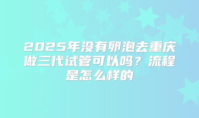 2025年没有卵泡去重庆做三代试管可以吗?流程是怎么样的