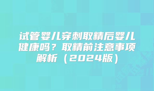 试管婴儿穿刺取精后婴儿健康吗？取精前注意事项解析（2024版）