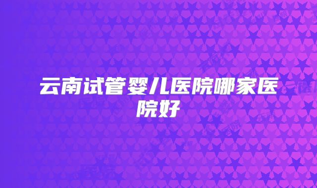 云南试管婴儿医院哪家医院好