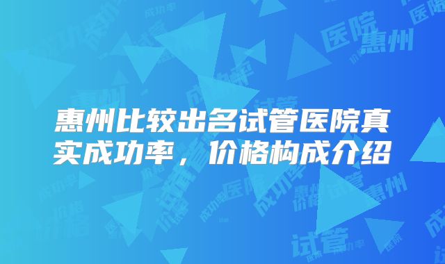 惠州比较出名试管医院真实成功率,价格构成介绍