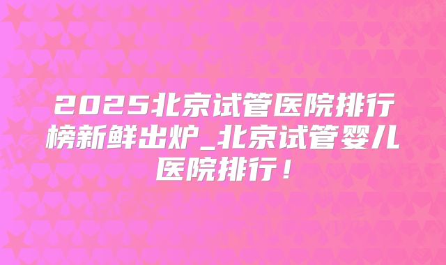 2025北京试管医院排行榜新鲜出炉_北京试管婴儿医院排行!