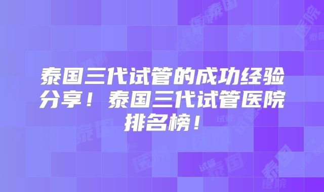 泰国三代试管的成功经验分享！泰国三代试管医院排名榜！