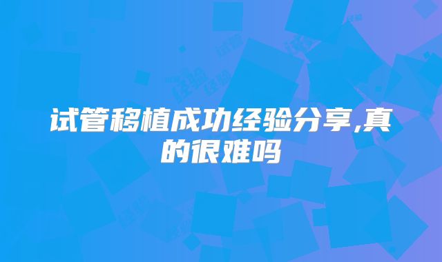 试管移植成功经验分享,真的很难吗