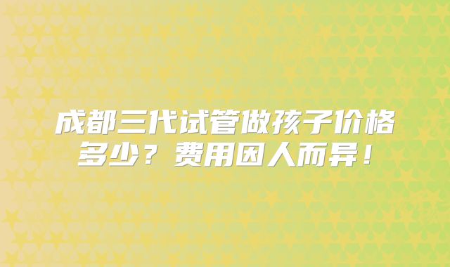 成都三代试管做孩子价格多少?费用因人而异!