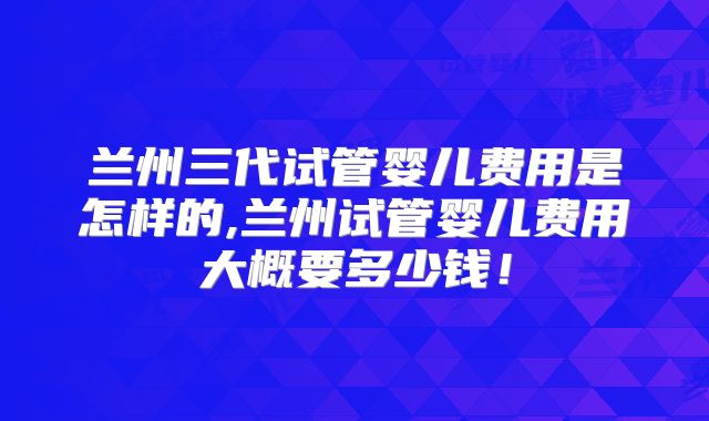 兰州三代试管婴儿费用是怎样的,兰州试管婴儿费用大概要多少钱！