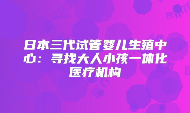 日本三代试管婴儿生殖中心:寻找大人小孩一体化医疗机构