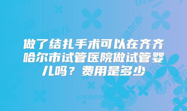 做了结扎手术可以在齐齐哈尔市试管医院做试管婴儿吗？费用是多少