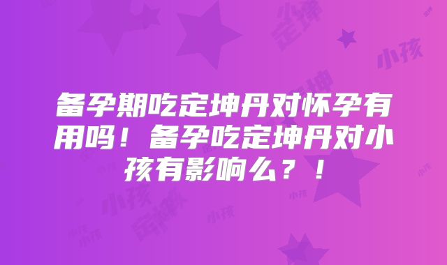 备孕期吃定坤丹对怀孕有用吗!备孕吃定坤丹对小孩有影响么?!