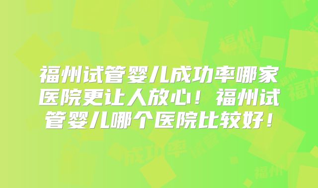 福州试管婴儿成功率哪家医院更让人放心！福州试管婴儿哪个医院比较好！