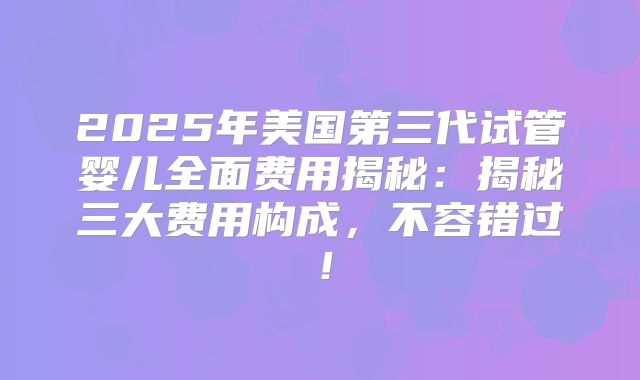 2025年美国第三代试管婴儿全面费用揭秘：揭秘三大费用构成，不容错过！