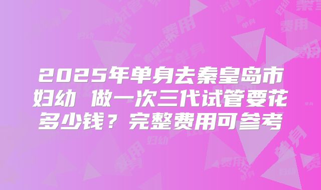 2025年单身去秦皇岛市妇幼 做一次三代试管要花多少钱？完整费用可参考