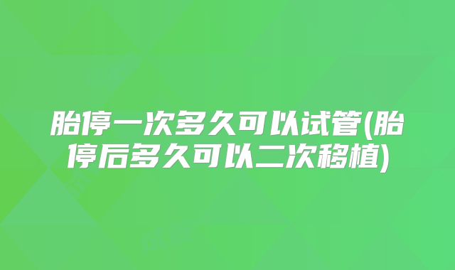 胎停一次多久可以试管(胎停后多久可以二次移植)