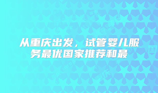 从重庆出发，试管婴儿服务最优国家推荐和最