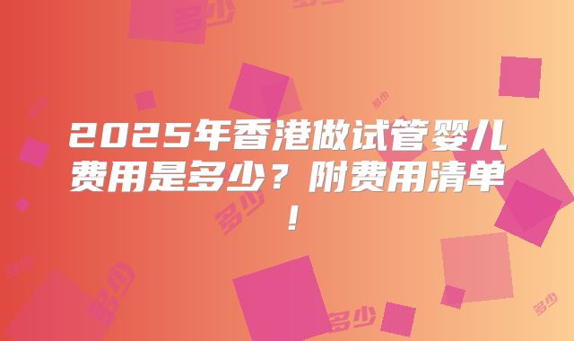 2025年香港做试管婴儿费用是多少？附费用清单！
