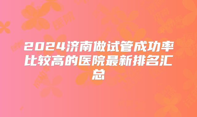 2024济南做试管成功率比较高的医院最新排名汇总