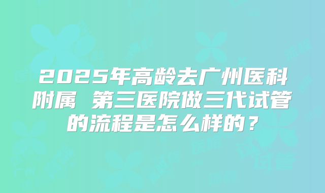2025年高龄去广州医科附属 第三医院做三代试管的流程是怎么样的？