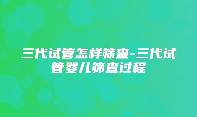 三代试管怎样筛查-三代试管婴儿筛查过程