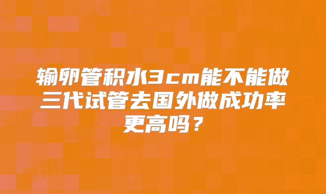 输卵管积水3cm能不能做三代试管去国外做成功率更高吗？